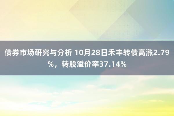 债券市场研究与分析 10月28日禾丰转债高涨2.79%，转股溢价率37.14%