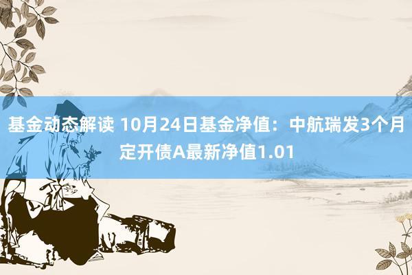 基金动态解读 10月24日基金净值：中航瑞发3个月定开债A最新净值1.01