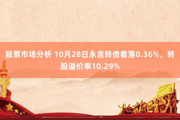 股票市场分析 10月28日永吉转债着落0.36%，转股溢价率10.29%