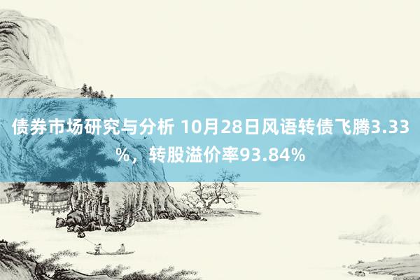 债券市场研究与分析 10月28日风语转债飞腾3.33%，转股溢价率93.84%