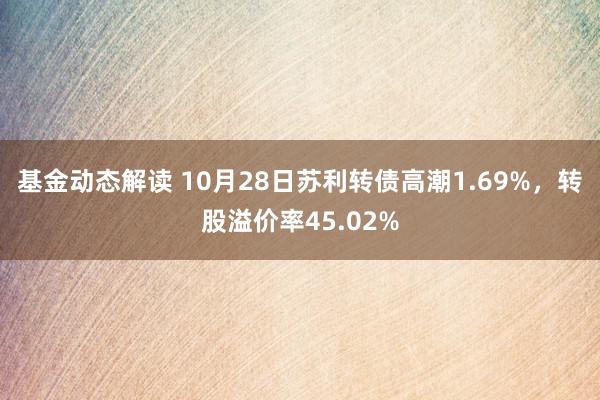 基金动态解读 10月28日苏利转债高潮1.69%，转股溢价率45.02%