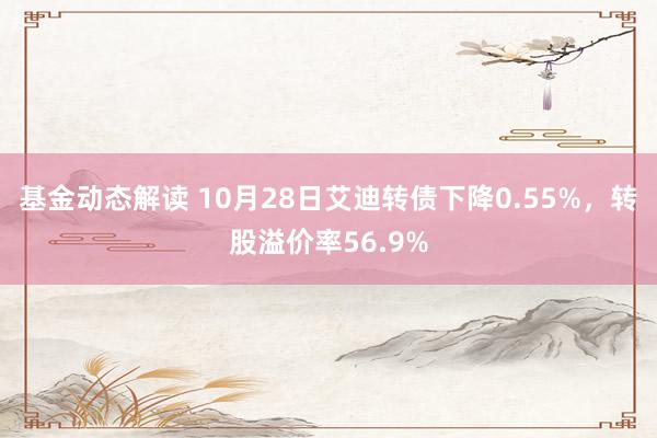 基金动态解读 10月28日艾迪转债下降0.55%，转股溢价率56.9%