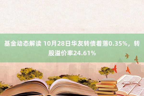 基金动态解读 10月28日华友转债着落0.35%，转股溢价率24.61%