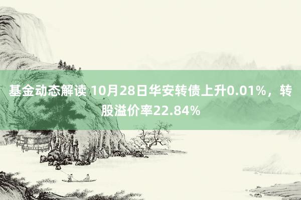 基金动态解读 10月28日华安转债上升0.01%，转股溢价率22.84%