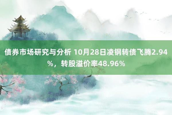 债券市场研究与分析 10月28日凌钢转债飞腾2.94%，转股溢价率48.96%