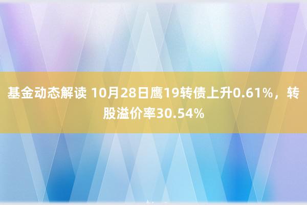 基金动态解读 10月28日鹰19转债上升0.61%，转股溢价率30.54%