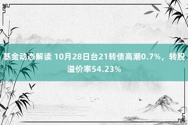 基金动态解读 10月28日台21转债高潮0.7%，转股溢价率54.23%