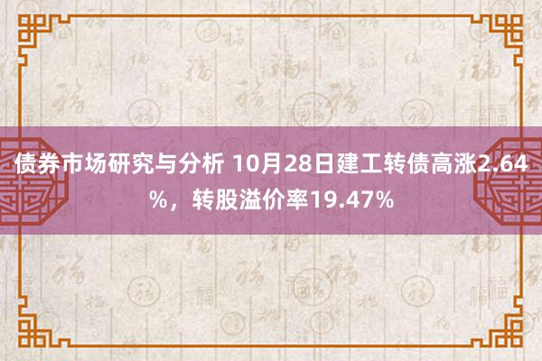 债券市场研究与分析 10月28日建工转债高涨2.64%，转股溢价率19.47%