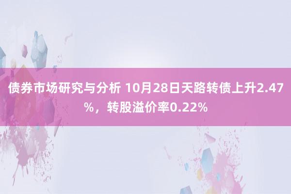 债券市场研究与分析 10月28日天路转债上升2.47%，转股溢价率0.22%