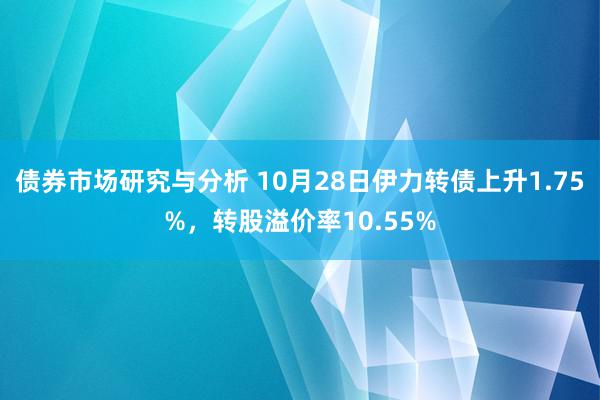 债券市场研究与分析 10月28日伊力转债上升1.75%，转股溢价率10.55%