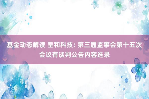 基金动态解读 呈和科技: 第三届监事会第十五次会议有谈判公告内容选录