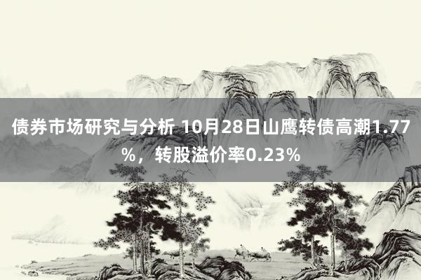 债券市场研究与分析 10月28日山鹰转债高潮1.77%，转股溢价率0.23%