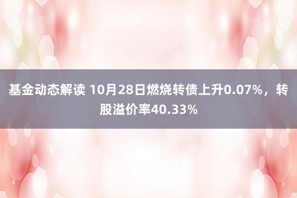 基金动态解读 10月28日燃烧转债上升0.07%，转股溢价率40.33%