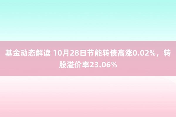 基金动态解读 10月28日节能转债高涨0.02%，转股溢价率23.06%