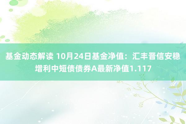 基金动态解读 10月24日基金净值：汇丰晋信安稳增利中短债债券A最新净值1.117