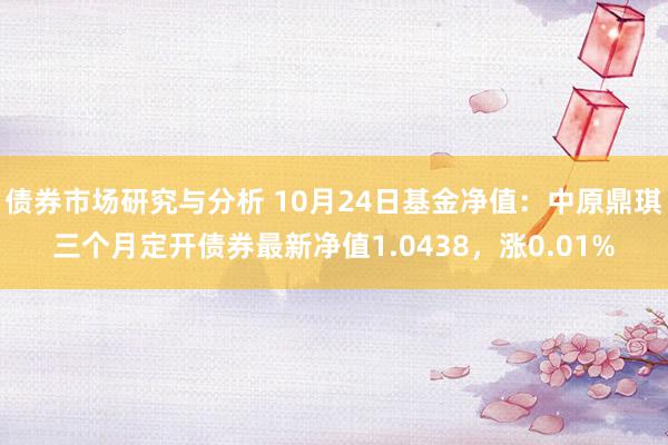 债券市场研究与分析 10月24日基金净值：中原鼎琪三个月定开债券最新净值1.0438，涨0.01%