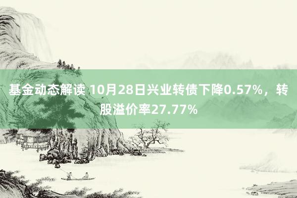 基金动态解读 10月28日兴业转债下降0.57%，转股溢价率27.77%