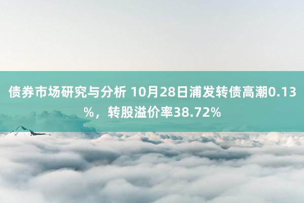 债券市场研究与分析 10月28日浦发转债高潮0.13%，转股溢价率38.72%