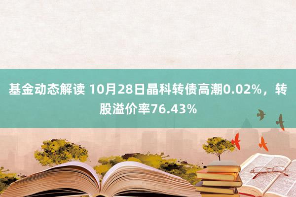 基金动态解读 10月28日晶科转债高潮0.02%，转股溢价率76.43%