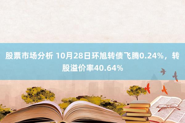 股票市场分析 10月28日环旭转债飞腾0.24%，转股溢价率40.64%