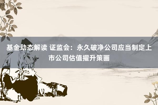 基金动态解读 证监会：永久破净公司应当制定上市公司估值擢升策画