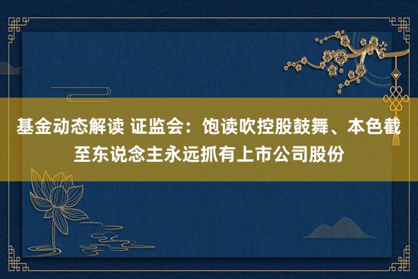 基金动态解读 证监会：饱读吹控股鼓舞、本色截至东说念主永远抓有上市公司股份