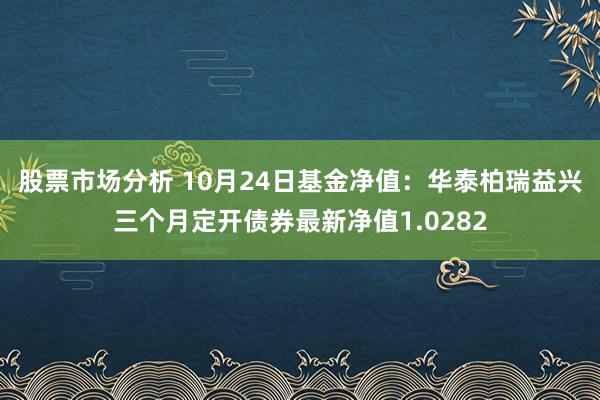 股票市场分析 10月24日基金净值：华泰柏瑞益兴三个月定开债券最新净值1.0282