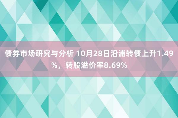 债券市场研究与分析 10月28日沿浦转债上升1.49%，转股溢价率8.69%