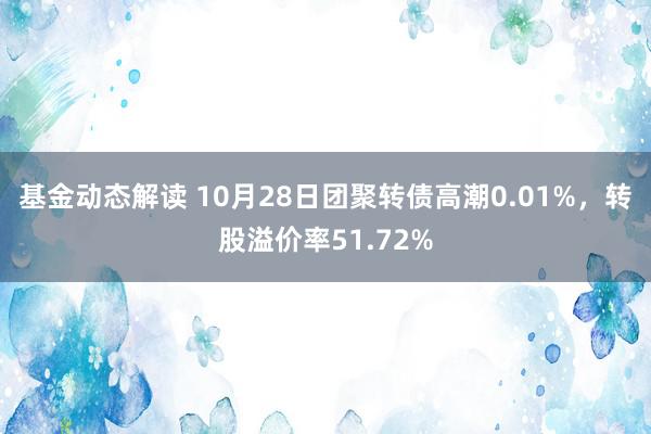 基金动态解读 10月28日团聚转债高潮0.01%，转股溢价率51.72%