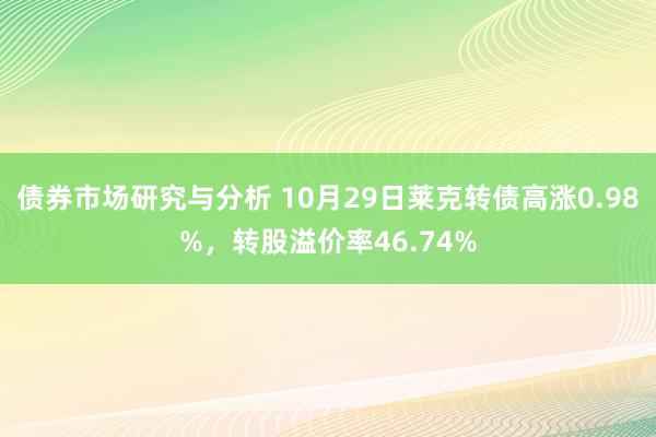 债券市场研究与分析 10月29日莱克转债高涨0.98%，转股溢价率46.74%