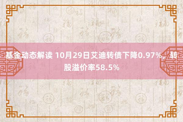 基金动态解读 10月29日艾迪转债下降0.97%，转股溢价率58.5%