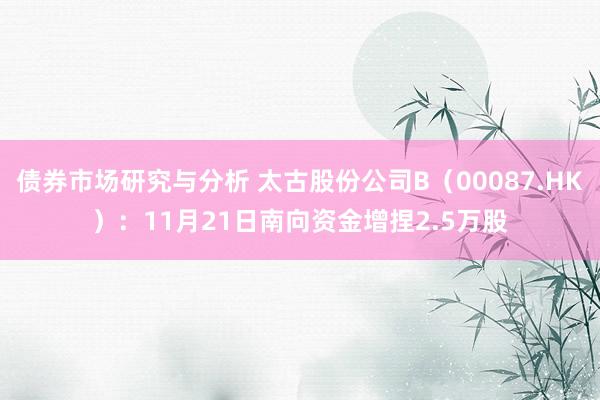 债券市场研究与分析 太古股份公司B（00087.HK）：11月21日南向资金增捏2.5万股