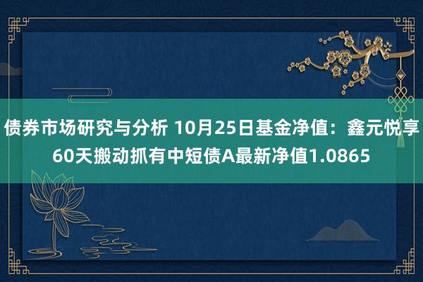 债券市场研究与分析 10月25日基金净值：鑫元悦享60天搬动抓有中短债A最新净值1.0865