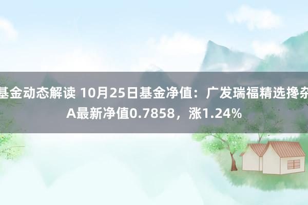 基金动态解读 10月25日基金净值：广发瑞福精选搀杂A最新净值0.7858，涨1.24%