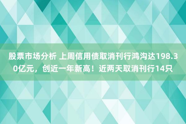 股票市场分析 上周信用债取消刊行鸿沟达198.30亿元，创近一年新高！近两天取消刊行14只