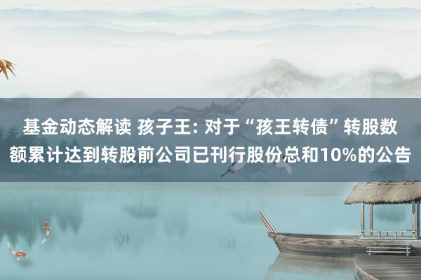 基金动态解读 孩子王: 对于“孩王转债”转股数额累计达到转股前公司已刊行股份总和10%的公告