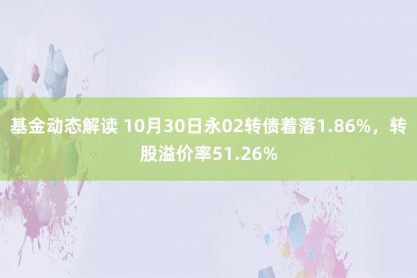 基金动态解读 10月30日永02转债着落1.86%，转股溢价率51.26%