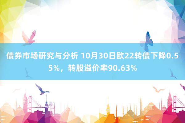 债券市场研究与分析 10月30日欧22转债下降0.55%，转股溢价率90.63%