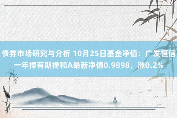 债券市场研究与分析 10月25日基金净值：广发恒信一年捏有期搀和A最新净值0.9898，涨0.2%