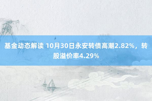 基金动态解读 10月30日永安转债高潮2.82%，转股溢价率4.29%