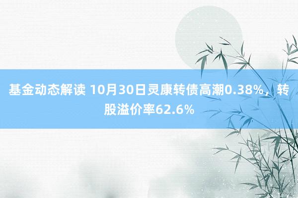 基金动态解读 10月30日灵康转债高潮0.38%，转股溢价率62.6%