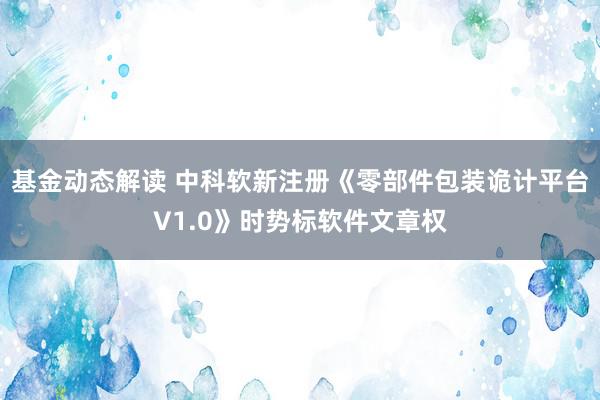 基金动态解读 中科软新注册《零部件包装诡计平台V1.0》时势标软件文章权