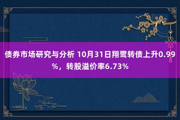 债券市场研究与分析 10月31日翔鹭转债上升0.99%，转股溢价率6.73%