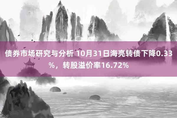 债券市场研究与分析 10月31日海亮转债下降0.33%，转股溢价率16.72%