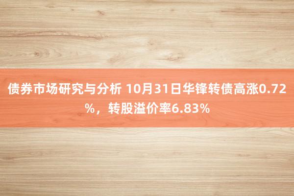 债券市场研究与分析 10月31日华锋转债高涨0.72%，转股溢价率6.83%