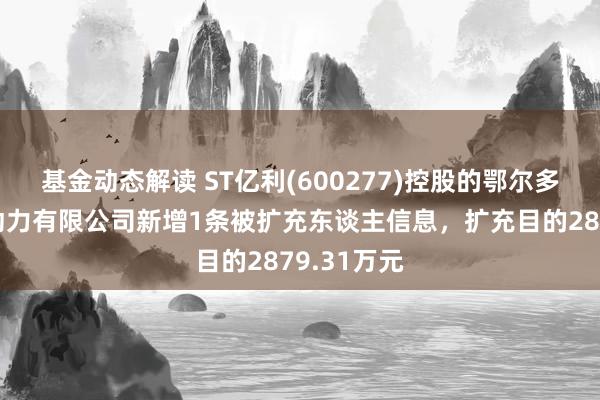 基金动态解读 ST亿利(600277)控股的鄂尔多斯市鑫润动力有限公司新增1条被扩充东谈主信息，扩充目的2879.31万元