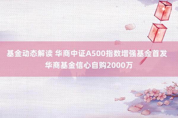 基金动态解读 华商中证A500指数增强基金首发  华商基金信心自购2000万