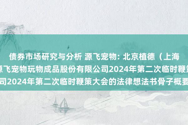 债券市场研究与分析 源飞宠物: 北京植德（上海）讼师事务所对于温州源飞宠物玩物成品股份有限公司2024年第二次临时鞭策大会的法律想法书骨子概要