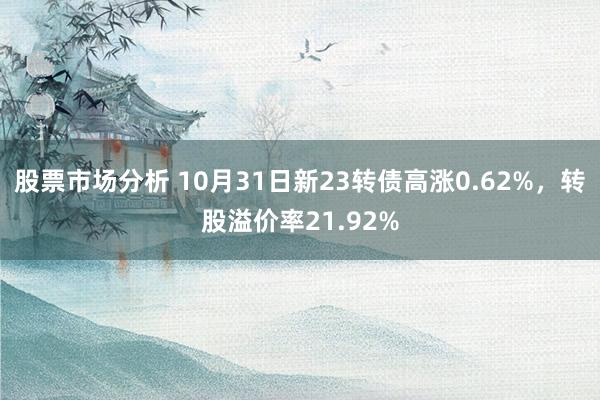 股票市场分析 10月31日新23转债高涨0.62%，转股溢价率21.92%