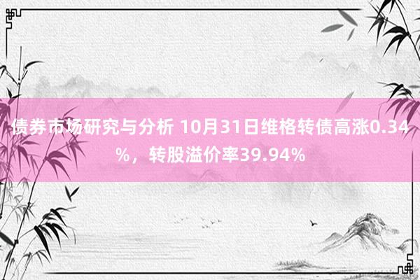 债券市场研究与分析 10月31日维格转债高涨0.34%，转股溢价率39.94%